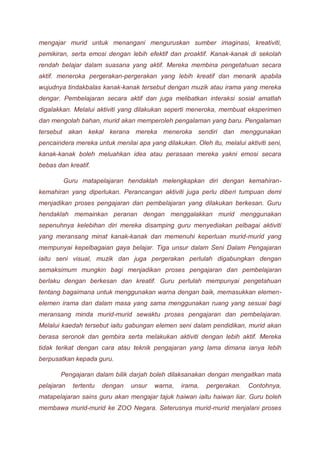 mengajar murid untuk menangani menguruskan sumber imaginasi, kreativiti, 
pemikiran, serta emosi dengan lebih efektif dan proaktif. Kanak-kanak di sekolah 
rendah belajar dalam suasana yang aktif. Mereka membina pengetahuan secara 
aktif. meneroka pergerakan-pergerakan yang lebih kreatif dan menarik apabila 
wujudnya tindakbalas kanak-kanak tersebut dengan muzik atau irama yang mereka 
dengar. Pembelajaran secara aktif dan juga melibatkan interaksi sosial amatlah 
digalakkan. Melalui aktiviti yang dilakukan seperti meneroka, membuat eksperimen 
dan mengolah bahan, murid akan memperoleh pengalaman yang baru. Pengalaman 
tersebut akan kekal kerana mereka meneroka sendiri dan menggunakan 
pencaindera mereka untuk menilai apa yang dilakukan. Oleh itu, melalui aktiviti seni, 
kanak-kanak boleh meluahkan idea atau perasaan mereka yakni emosi secara 
bebas dan kreatif. 
Guru matapelajaran hendaklah melengkapkan diri dengan kemahiran-kemahiran 
yang diperlukan. Perancangan aktiviti juga perlu diberi tumpuan demi 
menjadikan proses pengajaran dan pembelajaran yang dilakukan berkesan. Guru 
hendaklah memainkan peranan dengan menggalakkan murid menggunakan 
sepenuhnya kelebihan diri mereka disamping guru menyediakan pelbagai aktiviti 
yang meransang minat kanak-kanak dan memenuhi keperluan murid-murid yang 
mempunyai kepelbagaian gaya belajar. Tiga unsur dalam Seni Dalam Pengajaran 
iaitu seni visual, muzik dan juga pergerakan perlulah digabungkan dengan 
semaksimum mungkin bagi menjadikan proses pengajaran dan pembelajaran 
berlaku dengan berkesan dan kreatif. Guru perlulah mempunyai pengetahuan 
tentang bagaimana untuk menggunakan warna dengan baik, memasukkan elemen-elemen 
irama dan dalam masa yang sama menggunakan ruang yang sesuai bagi 
meransang minda murid-murid sewaktu proses pengajaran dan pembelajaran. 
Melalui kaedah tersebut iaitu gabungan elemen seni dalam pendidikan, murid akan 
berasa seronok dan gembira serta melakukan aktiviti dengan lebih aktif. Mereka 
tidak terikat dengan cara atau teknik pengajaran yang lama dimana ianya lebih 
berpusatkan kepada guru. 
Pengajaran dalam bilik darjah boleh dilaksanakan dengan mengaitkan mata 
pelajaran tertentu dengan unsur warna, irama, pergerakan. Contohnya, 
matapelajaran sains guru akan mengajar tajuk haiwan iaitu haiwan liar. Guru boleh 
membawa murid-murid ke ZOO Negara. Seterusnya murid-murid menjalani proses 
 
