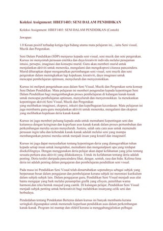 Koleksi Assignment: HBEF1403: SENI DALAM PENDIDIKAN 
Koleksi Assignment: HBEF1403: SENI DALAM PENDIDIKAN (Contoh) 
Jawapan: 
1.0 Kesan positif terhadap ketiga-tiga bidang utama mata pelajaran ini, , iaitu Seni visual, 
Muzik dan Pergerakan. 
Seni Dalam Pendidikan (SDP) menjurus kepada seni visual, seni muzik dan seni pergerakan. 
Kursus ini menyentuh perasaan estetika dan daya kreativiti individu melalui penajaman 
intuisi, persepsi, imaginasi dan konsepsi murid. Guru akan memberi murid untuk 
menjalankan aktiviti untuk meneroka, mengalami dan mengekspresi citarasa pancaindera. 
Murid diharapkan dapat mengamalkan pertimbangan seni visual, seni muzik dan seni 
pergerakan dalam meningkatkan lagi kepekaan, kreativiti, daya imaginasi untuk 
mencapai pembelajaran optimum, menyeluruh dan menyeronokkan. 
Kursus ini meliputi pengetahuan asas dalam Seni Visual, Muzik dan Pergerakan serta konsep 
Seni Dalam Pendidikan. Mata pelajaran ini memberi pengenalan kepada kepentingan Seni 
Dalam Pendidikan bagi mengembangkan proses pembelajaran di kalangan kanak-kanak 
untuk mencapai pembelajaran optimum, menyeluruh dan menyeronokkan. Ia menekankan 
kepentingan aktiviti Seni Visual, Muzik dan Pergerakan 
yang melibatkan imaginasi, ekspresi, inkuiri dan kepelbagaian kecerdasan. Mata pelajaran ini 
juga membantu guru-guru menjalankan aktiviti untuk meneroka, mengalami dan ekspresi 
yang melibatkan kepekaan deria kanak-kanak 
Kursus ini juga memberi peluang kepada anda untuk memahami kepentingan seni dan 
kaitannya dengan keinginan dan keperluan asas kanak-kanak dalam proses pertumbuhan dan 
perkembangan mereka secara menyeluruh. Justeru, salah satu cara asas untuk memenuhi 
perasaan ingin tahu dan kehendak kanak-kanak adalah melalui seni yang mampu 
membangunkan potensi mereka untuk menjadi insan yang kreatif dan imaginatif. 
Kursus ini juga dapat menyedarkan tentang kepentingan deria yang dianugerahkan tuhan 
kepada setiap insan untuk mengetahui, memahami dan mengenalpasti apa yang terdapat 
disekelilingnya. Dengan menggunakan deria pelajar akan dapat kefahaman yang jelas tentang 
sesuatu perkara atau aktiviti yang dilakukannya. Untuk itu kefahaman tentang deria adalah 
penting. Deria terdiri daripada pancaindera lihat, dengar, sentuh, rasa dan hidu. Kelima-lima 
deria ini adalah penting dalam pengajaran dan pembelajaran pendidikan seni visual. 
Pada masa ini Pendidikan Seni Visual telah dimartabatkan sepenuhnya sebagai subjek yang 
berperanan besar dalam pengajaran dan pembelajaran kerana subjek ini merentasi kurikulum 
dalam subjek-subjek lain. Dalam pengajaran guru, Pendidikan Seni Visual menjadi asas alat 
bantu mengajar yang baik melalui penampilan grafik yang efisyen, pemilihan warna 
harmoni,dan reka bentuk maujud yang cantik. Di kalangan pelajar, Pendidikan Seni Visual 
menjadi subjek penting untuk berkreativiti bagi melahirkan insanyang celik seni dan 
berbudaya. 
Pendedahan tentang Pendekatan Bertema dalam kursus ini banyak membantu kerana 
seringkali digunapakai untuk memenuhi keperluan pendidikan asas dalam perkembangan 
kanak-kanak. Program ini mantap dan efektif kerana ia menggabungjalinkan pelbagai 
 