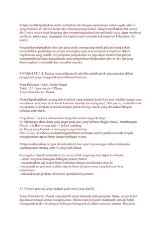 Pelajar adalah digalakkan untuk melibatkan diri dengan sepenuhnya dalam segala aktiviti 
yang diadakan di sekolah tanpa ada sebarang pengecualian. Dengan melibatkan diri secara 
aktif ianya secara tidak langsung dpat mempertingkatkan konsep kendiri iaitu dapat membuat 
penilaian, pandangan, tanggapan dan kepercayaan termasuk kekuatan dan kelemahan diri 
sendiri. 
Pengukuhan merupakan satu cara guru untuk merangsang minda pelajar supaya akan 
menyebabkan pembelajaran pelajar meningkat maju atau terdapat peningkatan dalam 
tingkahlaku yang positif. Penyampaian pengukuhan ini juga dapat membentuk pelajar 
memperolehi pelbagai pengalaman serta pengetahuan berdasarkan aktiviti-aktiviti yang 
dirancangkan itu menarik dan mencabar mereka. 
3.0 Pilih SATU (1) bidang mata pelajaran di sekolah rendah untuk anda gunakan dalam 
pengajaran yang menggunakan pendekatan bertema. 
Mata Pelajaran : Sains Tahun Empat 
Tajuk : 3.1 Basic needs of Plants 
Tema Persekitaran : Pokok 
Murid diperkenalkan tentang pokok-pokok yang terdapat dalam kawasan sekolah dengan cara 
membawa murid-murid melawat kawasan sekolah dan sebagainya. Selepas itu, murid diminta 
melakukan pergerakan berkaitan dengan pokok diiringi muzik yang dihasilkan dengan 
pelbagai alat muzik. 
Pergerakan : (a) Cara dahan-dahan bergerak semasa angin bertiup, 
(b) Memungut daun-daun yang gugur pada aras yang berbeza tinggi, rendah, berterbangan. 
Muzik : (a) Bunyi yang kuat --- pokok tumbang 
(b) Bunyi yang lembut --- daun gugur,angin bertiup 
Seni Visual : (a) Mewarna danmenggambarkan perasaan seperti gembira,marah dengan 
menggunakan sapuan berus dengan pelbagai warna. 
Pelajaran diteruskan dengan aktiviti-aktiviti lain seperti penerangan dalam kumpulan, 
sumbangsaran tentang aktiviti yang telah dibuat. 
Kesimpulan dari aktiviti-aktiviti itu secara tidak langsung akan dapat membantu, 
- untuk mengesan bahagian-bahagian pokok (Sains) 
- mengeluarkan sati urutan bunyi berkaitan dengan persekitaran (muzik) 
- menunjukkan perasaan melalui sapuan berus dengan warna yang berbeza-beza 
(seni visual) 
- melakukan pergerakan lokomotor (pendidikan jasmani) 
3.1 Perkara penting yang terdapat pada tema yang dipilih; 
Tema Persekitaran : Pokok yang dipilih selain daripada mata pelajaran Sains, ia juga boleh 
digunakan kepada semua matapelajaran. Dalam mata pelajaran matematik, pelajar boleh 
menggunakan aktiviti mengira beberapa batang pokok dalam satu-satu tempat. Manakala 
 