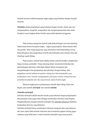 Statistik ekonomi adalah kumpulan angka-angka yang berkaitan dengan masalah
ekonomi.

Statistika adalah pengetahuan yang berkaitan dengan metode, teknik atau cara
mengumpulkan, mengolah, menganalisis dan menginterprestasikan data untuk
disajikan secara lengkap dalam bentuk yang mudah dipahami penggunan




       Pada mulanya pengertian statistik pada perkembangan sains dan teknologi
bukan hanya berarti kumpulan angka C angka yang disajikan dalam bentuk tabel
dan gerafik. Akan tetapi pengertian yang sebenarnya telah berkembang seiring
berkembangnya ilmu pengetahuan ststistik dan kebutuhan serta tuntutan ilmu dan
teknologi segala bidang.

       Pada awalnya statistik hanya dipakai dalam statistik produksi, penghasilan,
harga, keuanan, penduduk. Tetapi sekarang dalam memenuhu kebutuhan dan
perkembangan teknologi, telah dapat dipakai dalam memajukan dan
mengembangkan ilmu pengetahuan dan teknologi disegala bidang. Jadi,
pengertian statistik adalah merupakan cabang dari ilmu matematika yang
mempelajari cara ( metode ) pengumpulan, penyajian, analisa, interpretasi dan
penarikan kesimpulan dari dta yang disusun, dalam bentuk angka.

       Menurut tingkat proses pekerjaannya statistik dapat dibagi dalam dua
bagian yaitu statistik deskriptif dan statistik induktif.

Statistika deskriptif
Statistika deskriptif adalah metode-metode yang berkaitan dengan pengumpulan
dan penyajian suatu gugus data sehingga memberikan informasi yang berguna.
Pengklasifikasian menjadi statistika deskriptif dan statistika inferensia dilakukan
berdasarkan aktivitas yang dilakukan.
Statistika deskriptif hanya memberikan informasi mengenai data yang dipunyai
dan sama sekali tidak menarik inferensia atau kesimpulan apapun tentang gugus
induknya yang lebih besar. Contoh statistika deskriptif yang sering muncul
 