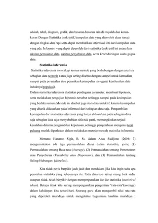 adalah, tabel, diagram, grafik, dan besaran-besaran lain di majalah dan koran-
koran. Dengan Statistika deskriptif, kumpulan data yang diperoleh akan tersaji
dengan ringkas dan rapi serta dapat memberikan informasi inti dari kumpulan data
yang ada. Informasi yang dapat diperoleh dari statistika deskriptif ini antara lain
ukuran pemusatan data, ukuran penyebaran data, serta kecenderungan suatu gugus
data.
        Statistika inferensia
Statistika inferensia mencakup semua metode yang berhubungan dengan analisis
sebagian data (contoh ) atau juga sering disebut dengan sampel untuk kemudian
sampai pada peramalan atau penarikan kesimpulan mengenai keseluruhan data
induknya(populasi).
Dalam statistika inferensia diadakan pendugaan parameter, membuat hipotesis,
serta melakukan pengujian hipotesis tersebut sehingga sampai pada kesimpulan
yang berlaku umum.Metode ini disebut juga statistika induktif, karena kesimpulan
yang ditarik didasarkan pada informasi dari sebagian data saja. Pengambilan
kesimpulan dari statistika inferensia yang hanya didasarkan pada sebagian data
saja sebagian data saja menyebabkan sifat tak pasti, memungkinkan terjadi
kesalahan dalamn pengambilan keputusan, sehingga pengetahuan mengenai teori
peluang mutlak diperlukan dalam melakukan metode-metode statistika inferensia.

        Menurut Hananto Sigit, B. St. dalam Anas Sudijono (2004: 7)
mengemukakan ada tiga permasalahan dasar dalam statistika, yaitu; (1)
Permasalahan tentang Rata-rata (Average), (2) Permasalahan tentang Pemencaran
atau Penyebaran (Variability atau Dispersion), dan (3) Permasalahan tentang
Saling-Hubungan (Korelasi).

        Kita tidak perlu berpikir jauh-jauh dan mendalam jika kita ingin tahu apa
persoalan statistika yang sebenarnya itu. Pada dasarnya setiap orang baik sadar
ataupun tidak, telah berpikir dengan mempergunakan ide-ide statistika (statistical
ideas). Betapa tidak kita sering mempergunakan pengertian rata-rata(average)
dalam kehidupan kita sehari-hari. Seorang guru akan mengambil nilai rata-rata
yang diperoleh muridnya untuk mengetahui bagaimana kualitas muridnya ;
 