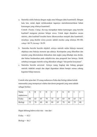 a. Statistika selalu bekerja dengan angka atau bilangan (data kuantitatif). Dengan
     kata lain, untuk dapat melaksanakan tugasnya statistikmemerlukan bahan
     keterangan yang sifatnya kuantitatif.
     Contoh: Pandai, Cukup, Kurang merupakan bahan keterangan yang bersifat
     kualitatif mengenai prestasi belajar siswa. Untuk dapat dianalisis secara
     statistic, data kualitatif tersebut harus dikonversikan menjadi data kuantitatif;
     misalnya: yang disebut siswa pandai adalah mereka yang nilainya 80-100,
     cukup= 60-79, kurang= 30-59.

b.   Statistika bersifat bersifat objektif, artinya statistik selalu bekerja menurut
     objeknya atau bekerja menurut apa adanya. Kesimpulan yang dihasilkan dan
     ramalan yang dikemukakan didasarkan data angka yang dihadapi atau diolah,
     dan bukan berdasarkan pada subjektivitas atau pengaruh luar lainnya. Itulah
     sebabnya mengapa statistik sering dikatakan sebagai alat penilai kenyataan.
c. Statistika bersifat universal. Artinya ruang lingkup dan bidang garapan
     statistik tidaklah sempit dan dapat digunakan dalam hampir semua cabang
     kegiatan hidup manusia.



Contoh nilai ujian dari 10 orang mahasiswa fisika dan biologi dalam kuliah
matematika yang mempunyai silabus dan dosen pengasuh yang sama adalah
sebagai berikut :

Nama          A       B      C      D        E     F      G       H      I      J
mahasiswa
Fisika        80      65     45     70       75    65     65      50     65     75
Biologi       75      70     60     80       80    65     70      80     75     80



Dapat dihitung bahwa nilai rata C rata dari :

Fisika = 65,5

Biologi = 66,3
 