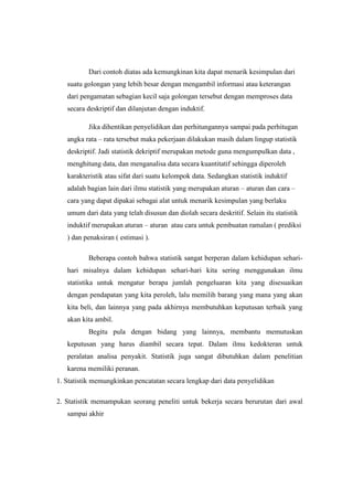 Dari contoh diatas ada kemungkinan kita dapat menarik kesimpulan dari
   suatu golongan yang lebih besar dengan mengambil informasi atau keterangan
   dari pengamatan sebagian kecil saja golongan tersebut dengan memproses data
   secara deskriptif dan dilanjutan dengan induktif.

          Jika dihentikan penyelidikan dan perhitungannya sampai pada perhitugan
   angka rata C rata tersebut maka pekerjaan dilakukan masih dalam lingup statistik
   deskriptif. Jadi statistik dekriptif merupakan metode guna mengumpulkan data ,
   menghitung data, dan menganalisa data secara kuantitatif sehingga diperoleh
   karakteristik atau sifat dari suatu kelompok data. Sedangkan statistik induktif
   adalah bagian lain dari ilmu statistik yang merupakan aturan C aturan dan cara C
   cara yang dapat dipakai sebagai alat untuk menarik kesimpulan yang berlaku
   umum dari data yang telah disusun dan diolah secara deskritif. Selain itu statistik
   induktif merupakan aturan C aturan atau cara untuk pembuatan ramalan ( prediksi
   ) dan penaksiran ( estimasi ).

          Beberapa contoh bahwa statistik sangat berperan dalam kehidupan sehari-
   hari misalnya dalam kehidupan sehari-hari kita sering menggunakan ilmu
   statistika untuk mengatur berapa jumlah pengeluaran kita yang disesuaikan
   dengan pendapatan yang kita peroleh, lalu memilih barang yang mana yang akan
   kita beli, dan lainnya yang pada akhirnya membutuhkan keputusan terbaik yang
   akan kita ambil.
          Begitu pula dengan bidang yang lainnya, membantu memutuskan
   keputusan yang harus diambil secara tepat. Dalam ilmu kedokteran untuk
   peralatan analisa penyakit. Statistik juga sangat dibutuhkan dalam penelitian
   karena memiliki peranan.
1. Statistik memungkinkan pencatatan secara lengkap dari data penyelidikan

2. Statistik memampukan seorang peneliti untuk bekerja secara berurutan dari awal
   sampai akhir
 