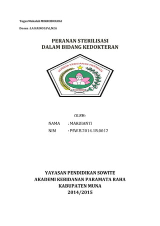 Tugas Makalah MIKROBIOLOGI 
Dosen : LA HAINO S.Pd.,M.Si 
PERANAN STERILISASI 
DALAM BIDANG KEDOKTERAN 
OLEH: 
NAMA : MARDIANTI 
NIM : PSW.B.2014.1B.0012 
YAYASAN PENDIDIKAN SOWITE 
AKADEMI KEBIDANAN PARAMATA RAHA 
KABUPATEN MUNA 
2014/2015 
 