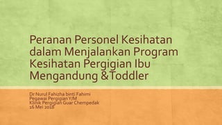 Peranan Personel Kesihatan
dalam Menjalankan Program
Kesihatan Pergigian Ibu
Mengandung &Toddler
Dr Nurul Fahizha binti Fahimi
Pegawai PergigianY/M
Klinik Pergigian Guar Chempedak
16 Mei 2018
 