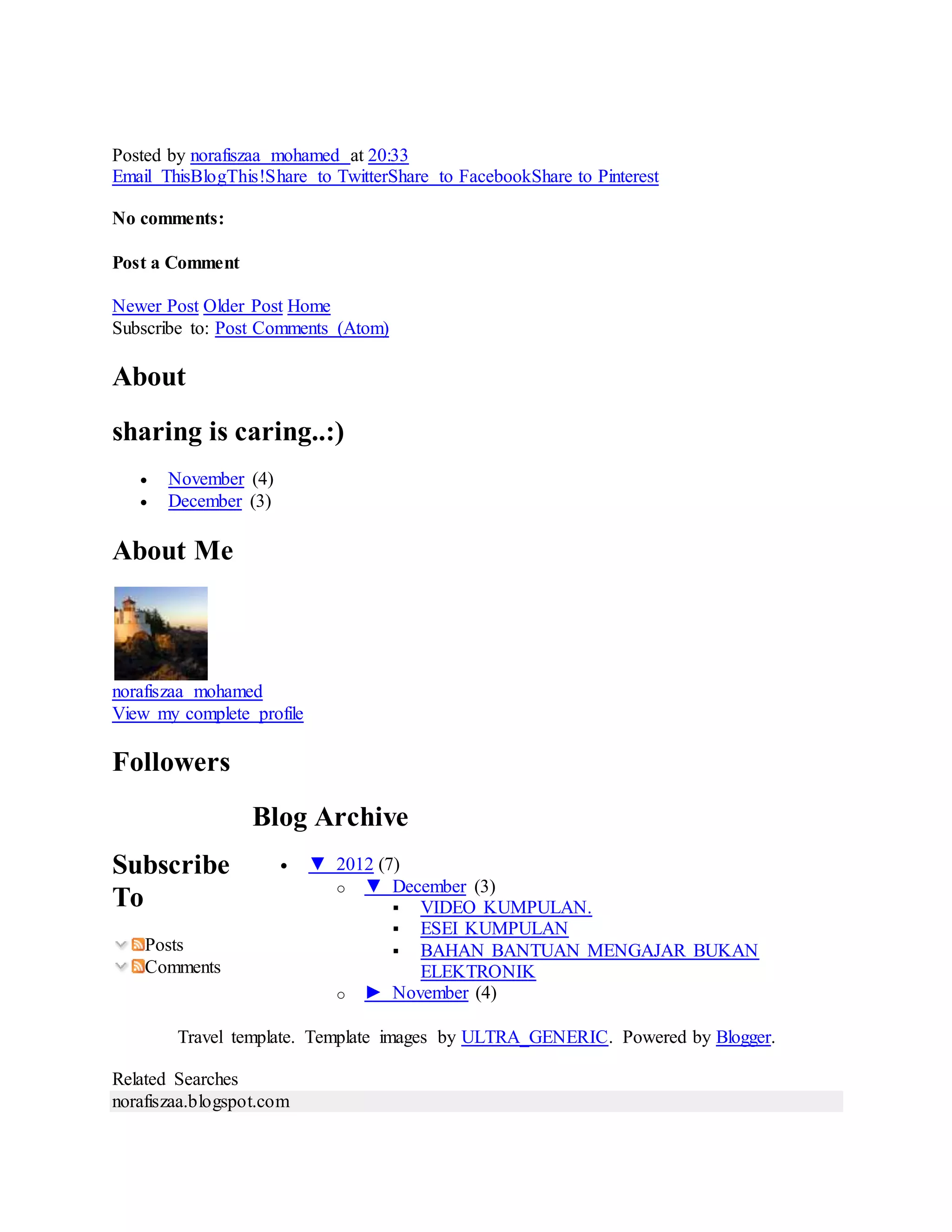 Posted by norafiszaa mohamed at 20:33
Email ThisBlogThis!Share to TwitterShare to FacebookShare to Pinterest
No comments:
Post a Comment
Newer Post Older Post Home
Subscribe to: Post Comments (Atom)
About
sharing is caring..:)
 November (4)
 December (3)
About Me
norafiszaa mohamed
View my complete profile
Followers
Subscribe
To
Posts
Comments
Blog Archive
 ▼ 2012 (7)
o ▼ December (3)
 VIDEO KUMPULAN.
 ESEI KUMPULAN
 BAHAN BANTUAN MENGAJAR BUKAN
ELEKTRONIK
o ► November (4)
Travel template. Template images by ULTRA_GENERIC. Powered by Blogger.
Related Searches
norafiszaa.blogspot.com
 