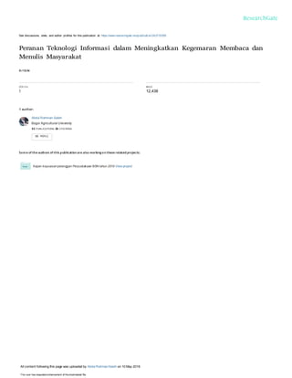 See discussions, stats, and author profiles for this publication at: https://www.researchgate.net/publicati on/242733505
Peranan Teknologi Informasi dalam Meningkatkan Kegemaran Membaca dan
Menulis Masyarakat
Article
CITAT IO N
1
READS
12,438
1 author:
Abdul Rahman Saleh
Bogor Agricultural University
42 PUBLICATIONS 26 CITATIONS
Some of the authors of this publication are also working on these related projects:
Kajian kepuasanpelanggan Perpustakaan BSN tahun 2016 View project
All content following this page was uploaded by Abdul RahmanSaleh on 10 May 2016.
The user has requested enhancement of the downloaded file.
 