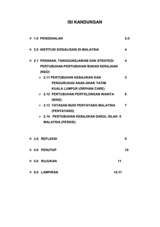 ISI KANDUNGAN


 1.0 PENGENALAN                                    2-3


 2.0 INSTITUSI SOSIALISASI DI MALAYSIA             4


 2.1 PERANAN, TANGGUNGJAWAB DAN STRATEGI           4
      PERTUBUHAN-PERTUBUHAN BUKAN KERAJAAN
      (NGO)
      2.11 PERTUBUHAN KEBAJIKAN DAN                5
              PENGURUSAN ANAK-ANAK YATIM
              KUALA LUMPUR (ORPHAN CARE)
      2.12 PERTUBUHAN PERTOLONGAN WANITA           6
              (WAO)
      2.13 YAYASAN BUDI PENYAYANG MALAYSIA         7
              (PENYAYANG)
      2.14 PERTUBUHAN KEBAJIKAN DARUL ISLAH 8
        MALAYSIA (PERKID)




 3.0 REFLEKSI                                      9


 4.0 PENUTUP                                       10


 5.0 RUJUKAN                                 11


 6.0 LAMPIRAN                              12-17
 