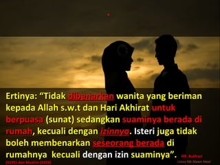 .
Ertinya: “TidakErtinya: “Tidak dibenarkandibenarkan wanita yang berimanwanita yang beriman
kepada Allah s.w.t dan Hari Akhiratkepada Allah s.w.t dan Hari Akhirat untukuntuk
berpuasaberpuasa (sunat) sedangkan(sunat) sedangkan suaminya berada disuaminya berada di
rumahrumah, kecuali dengan, kecuali dengan izinnyaizinnya.. IsteriIsteri juga tidakjuga tidak
boleh membenarkanboleh membenarkan seseorang beradaseseorang berada didi
rumahnya kecualirumahnya kecuali dengan izindengan izin suaminya”.suaminya”. HR. BukhariHR. Bukhari
(5195) dan Muslim (1026)(5195) dan Muslim (1026) Ustaz Nik Nizam Nasir
 