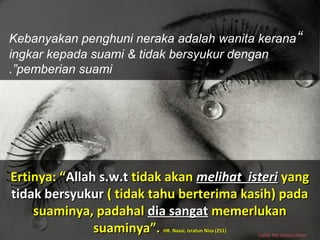 Ertinya: “Ertinya: “Allah s.w.tAllah s.w.t tidak akantidak akan melihat isterimelihat isteri yangyang
tidak bersyukurtidak bersyukur ( tidak tahu berterima kasih) pada( tidak tahu berterima kasih) pada
suaminya, padahalsuaminya, padahal dia sangatdia sangat memerlukanmemerlukan
suaminya”.suaminya”. HR. Nasai, Isratun Nisa (251)HR. Nasai, Isratun Nisa (251)
“Kebanyakan penghuni neraka adalah wanita kerana
ingkar kepada suami & tidak bersyukur dengan
pemberian suami.”
Ustaz Nik Nizam Nasir
 
