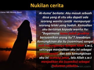 Nukilan ceritaNukilan cerita
Al-Asma’ berkata: Aku masuk sebuahAl-Asma’ berkata: Aku masuk sebuah
desa yang di situ aku dapati adadesa yang di situ aku dapati ada
seorang wanita cantik mempunyaiseorang wanita cantik mempunyai
seorang lelaki yang hodoh. Kemudianseorang lelaki yang hodoh. Kemudian
aku bertanya kepada wanita itu:aku bertanya kepada wanita itu:
“Bagaimana“Bagaimana kamu boleh gembirakamu boleh gembira
bersuamikan orang itu”? Jawabnya:bersuamikan orang itu”? Jawabnya:
Kemungkinan dia itu (suaminya) sangatKemungkinan dia itu (suaminya) sangat
baik hubungannya dengan Allahbaik hubungannya dengan Allah s.w.t,s.w.t,
sehingga menjadikan aku ini sebagaisehingga menjadikan aku ini sebagai
ganjarannyaganjarannya, dan ada kemungkinan, dan ada kemungkinan
aku iniaku ini seorang jahatseorang jahat, lalu Allah s.w.t, lalu Allah s.w.t
menjadikan dia (suamiku) sebagaimenjadikan dia (suamiku) sebagai
hukuman untukkuhukuman untukku..
 