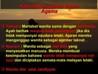 Kedudukan wanita dalamKedudukan wanita dalam
AgamaAgama
 Yahudi : Martabat wanita sama dengan pembantu.
Ayah berhak menjual anak perempuan jika dia
tidak mempunyai saudara lelaki. Ajaran mereka
menganggap wanita sebagai sumber laknat .
 Nasrani : Wanita sebagai alat Iblis yang
menyesatkan manusia. Mereka membuat
kesimpulan bahawa wanita tidak mempunyai roh
suci dan diciptakan semata-mata melayan lelaki.
 Wanita dlm adat Jahiliyyah
 