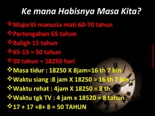 Majoriti manusia mati 60-70 tahun
Pertengahan 65 tahun
Baligh 15 tahun
65-15 = 50 tahun
50 tahun = 18250 hari
Masa tidur : 18250 X 8jam=16 th 7 bln
Waktu siang :8 jam X 18250 = 16 th 7 bln
Waktu rehat : 4jam X 18250 = 8 th
Waktu tgk TV : 4 jam x 18520 = 8 tahun
17 + 17 +8+ 8 = 50 TAHUN
Ke mana Habisnya Masa Kita?
UstazNikNizamNasir
 
