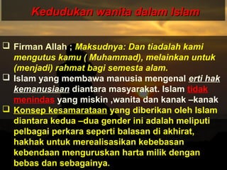 Kedudukan wanita dalam IslamKedudukan wanita dalam Islam
 Firman Allah ; Maksudnya: Dan tiadalah kami
mengutus kamu ( Muhammad), melainkan untuk
(menjadi) rahmat bagi semesta alam.
 Islam yang membawa manusia mengenal erti hak
kemanusiaan diantara masyarakat. Islam tidak
menindas yang miskin ,wanita dan kanak –kanak
 Konsep kesamarataan yang diberikan oleh Islam
diantara kedua –dua gender ini adalah meliputi
pelbagai perkara seperti balasan di akhirat,
hakhak untuk merealisasikan kebebasan
kebendaan menguruskan harta milik dengan
bebas dan sebagainya.
 