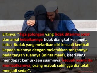 Ertinya: “Ertinya: “Tiga golonganTiga golongan yangyang tidak diterima solattidak diterima solat
dan amaldan amal kebaikannyakebaikannya tidak diangkat ke langittidak diangkat ke langit,,
iaitu: Budak yang melarikan diri kecuali kembaliiaitu: Budak yang melarikan diri kecuali kembali
kepada tuannya dengan meletakkan tangannyakepada tuannya dengan meletakkan tangannya
pada tangan tuannya (minta maaf),pada tangan tuannya (minta maaf), isteri yangisteri yang
mendapat kemurkaan suaminyamendapat kemurkaan suaminya,, kecuali suami itukecuali suami itu
memaafkannyamemaafkannya, orang mabuk sehingga dia telah, orang mabuk sehingga dia telah
menjadi sedar”.menjadi sedar”. Ustaz Nik Nizam Nasir
 