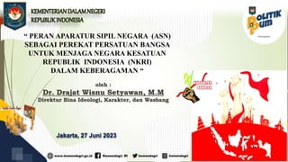 “ PERAN APARATUR SIPIL NEGARA (ASN)
SEBAGAI PEREKAT PERSATUAN BANGSA
UNTUK MENJAGA NEGARA KESATUAN
REPUBLIK INDONESIA (NKRI)
DALAM KEBERAGAMAN “
Jakarta, 27 Juni 2023
oleh :
Dr. Drajat Wisnu Setyawan, M.M
Direktur Bina Ideologi, Karakter, dan Wasbang
KEMENTERIANDALAMNEGERI
REPUBLIKINDONESIA
 