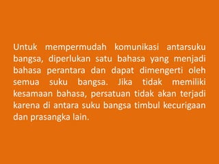Untuk mempermudah komunikasi antarsuku
bangsa, diperlukan satu bahasa yang menjadi
bahasa perantara dan dapat dimengerti oleh
semua suku bangsa. Jika tidak memiliki
kesamaan bahasa, persatuan tidak akan terjadi
karena di antara suku bangsa timbul kecurigaan
dan prasangka lain.
 