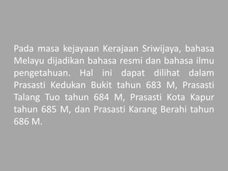 Pada masa kejayaan Kerajaan Sriwijaya, bahasa
Melayu dijadikan bahasa resmi dan bahasa ilmu
pengetahuan. Hal ini dapat dilihat dalam
Prasasti Kedukan Bukit tahun 683 M, Prasasti
Talang Tuo tahun 684 M, Prasasti Kota Kapur
tahun 685 M, dan Prasasti Karang Berahi tahun
686 M.
 