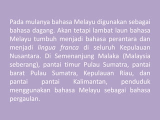Pada mulanya bahasa Melayu digunakan sebagai
bahasa dagang. Akan tetapi lambat laun bahasa
Melayu tumbuh menjadi bahasa perantara dan
menjadi lingua franca di seluruh Kepulauan
Nusantara. Di Semenanjung Malaka (Malaysia
seberang), pantai timur Pulau Sumatra, pantai
barat Pulau Sumatra, Kepulauan Riau, dan
pantai pantai Kalimantan, penduduk
menggunakan bahasa Melayu sebagai bahasa
pergaulan.
 