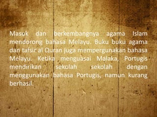 Masuk dan berkembangnya agama Islam
mendorong bahasa Melayu. Buku buku agama
dan tafsir al Quran juga mempergunakan bahasa
Melayu. Ketika menguasai Malaka, Portugis
mendirikan sekolah sekolah dengan
menggunakan bahasa Portugis, namun kurang
berhasil.
 