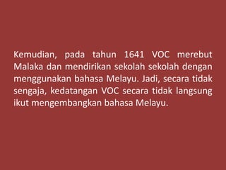 Kemudian, pada tahun 1641 VOC merebut
Malaka dan mendirikan sekolah sekolah dengan
menggunakan bahasa Melayu. Jadi, secara tidak
sengaja, kedatangan VOC secara tidak langsung
ikut mengembangkan bahasa Melayu.
 