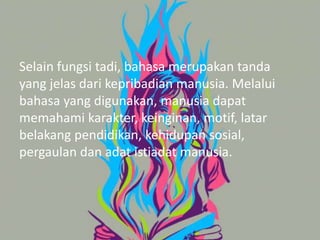 Selain fungsi tadi, bahasa merupakan tanda
yang jelas dari kepribadian manusia. Melalui
bahasa yang digunakan, manusia dapat
memahami karakter, keinginan, motif, latar
belakang pendidikan, kehidupan sosial,
pergaulan dan adat istiadat manusia.
 