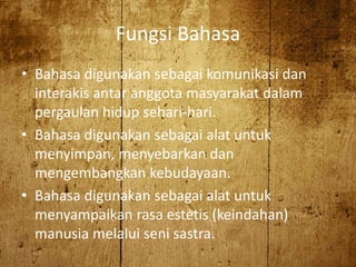 Fungsi Bahasa
• Bahasa digunakan sebagai komunikasi dan
interakis antar anggota masyarakat dalam
pergaulan hidup sehari-hari.
• Bahasa digunakan sebagai alat untuk
menyimpan, menyebarkan dan
mengembangkan kebudayaan.
• Bahasa digunakan sebagai alat untuk
menyampaikan rasa estetis (keindahan)
manusia melalui seni sastra.
 