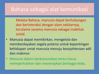 Bahasa sebagai alat komunikasi
Melalui Bahasa, manusia dapat berhubungan
dan berinteraksi dengan alam sekitarnya,
terutama sesama manusia sebagai makhluk
sosial.
• Manusia dapat memikirkan, mengelola dan
memberdayakan segala potensi untuk kepentingan
kehidupan umat manusia menuju kesejahteraan adil
dan makmur.
• Manusia dalam berkomunikasi tentu harus
memperhatikan dan menerapkan berbagai etika.
 