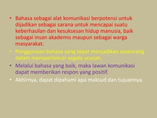 • Bahasa sebagai alat komunikasi berpotensi untuk
dijadikan sebagai sarana untuk mencapai suatu
keberhasilan dan kesuksesan hidup manusia, baik
sebagai insan akademis maupun sebagai warga
masyarakat.
• Penggunaan bahasa yang tepat menjadikan seseorang
dalam memperlancar segala urusan.
• Melalui bahasa yang baik, maka lawan komunikasi
dapat memberikan respon yang positif.
• Akhirnya, dapat dipahami apa maksud dan tujuannya.
 