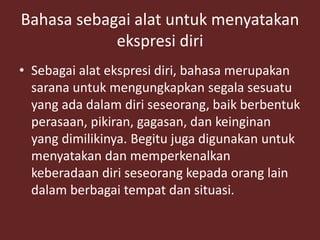Bahasa sebagai alat untuk menyatakan
ekspresi diri
• Sebagai alat ekspresi diri, bahasa merupakan
sarana untuk mengungkapkan segala sesuatu
yang ada dalam diri seseorang, baik berbentuk
perasaan, pikiran, gagasan, dan keinginan
yang dimilikinya. Begitu juga digunakan untuk
menyatakan dan memperkenalkan
keberadaan diri seseorang kepada orang lain
dalam berbagai tempat dan situasi.
 