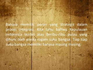 Bahasa memiliki peran yang strategis dalam
proses integrasi. Kita tahu bahwa Kepulauan
Indonesia terdiri atas beribu-ribu pulau yang
dihuni oleh aneka ragam suku bangsa. Tiap tiap
suku bangsa memiliki bahasa masing masing.
 