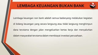 LEMBAGA KEUANGAN BUKAN BANK
Lembaga keuangan non bank adalah semua badanyang melakukan kegiatan
di bidang keuangan yang secara langsung atau tidak langsung menghimpun
dana terutama dengan jalan mengeluarkan kertas kerja dan menyalurkan
dalam masyarakat terutama dalam membiayai investasi perusahaan.
 