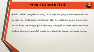 PENGERTIAN KREDIT
Kredit adalah penyediaan uang atau tagihan yang dapat dipersamakan
dengan itu, berdasarkan persetujuan atau kesepakatan pinjam memninjam
antara bank dan dengan pihak lain yang mewajibkan pihak peminjam untuk
melunasi hutangnya setelah jangka waktu tertentu dengan pemberian bunga.
 