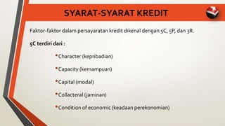 SYARAT-SYARAT KREDIT
Faktor-faktor dalam persayaratan kredit dikenal dengan 5C, 5P, dan 3R.
5C terdiri dari :
•Character (kepribadian)
•Capacity (kemampuan)
•Capital (modal)
•Collacteral (jaminan)
•Condition of economic (keadaan perekonomian)
 