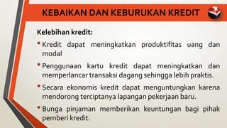KEBAIKAN DAN KEBURUKAN KREDIT
Kelebihan kredit:
•Kredit dapat meningkatkan produktifitas uang dan
modal
•Penggunaan kartu kredit dapat meningkatkan dan
memperlancar transaksi dagang sehingga lebih praktis.
•Secara ekonomis kredit dapat menguntungkan karena
mendorong terciptanya lapangan pekerjaan baru.
•Bunga pinjaman memberikan keuntungan bagi pihak
pemberi kredit.
 