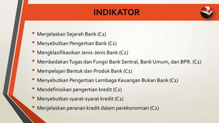 INDIKATOR
• Menjelaskan Sejarah Bank (C1)
• Menyebutkan Pengertian Bank (C1)
• Mengklasifikasikan Jenis-Jenis Bank (C2)
• MembedakanTugas dan Fungsi Bank Sentral, Bank Umum, dan BPR. (C1)
• Mempelajari Bentuk dan Produk Bank (C1)
• Menyebutkan Pengertian Lembaga Keuangan Bukan Bank (C1)
• Mendefinisikan pengertian kredit (C1)
• Menyebutkan syarat-syarat kredit (C1)
• Menjelaskan peranan kredit dalam perekonomian (C2)
 