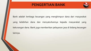 PENGERTIAN BANK
Bank adalah lembaga keuangan yang menghimpun dana dari masyarakat
yang kelebihan dana dan menyalurkannya kepada masyarakat yang
kekurangan dana. Bank juga memberikan pelayanan jasa di bidang keuangan
lainnya.
 