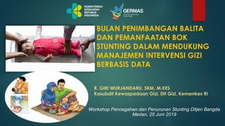 Workshop Pencegahan dan Penurunan Stunting Ditjen Bangda
Medan, 25 Juni 2019
BULAN PENIMBANGAN BALITA
DAN PEMANFAATAN BOK
STUNTING DALAM MENDUKUNG
MANAJEMEN INTERVENSI GIZI
BERBASIS DATA
R. GIRI WURJANDARU, SKM, M.KES
Kasubdit Kewaspadaan Gizi, Dit Gizi, Kemenkes RI
 