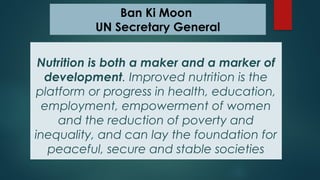 Ban Ki Moon
UN Secretary General
Nutrition is both a maker and a marker of
development. Improved nutrition is the
platform or progress in health, education,
employment, empowerment of women
and the reduction of poverty and
inequality, and can lay the foundation for
peaceful, secure and stable societies
 