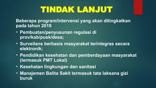 TINDAK LANJUT
Beberapa program/intervensi yang akan ditingkatkan
pada tahun 2019
• Pembuatan/penyusunan regulasi di
prov/kab/pusk/desa;
• Surveilans berbasis masyarakat terintegras secara
elektronik;
• Pendidikan kesehatan dan pemberdayaan masyarakat
(termasuk PMT Lokal)
• Kesehatan lingkungan dan sanitasi
• Manajemen Balita Sakit termasuk tata laksana gizi
buruk
 