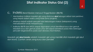 6
Sifat Indikator Status Gizi (2)
c. Indeks Berat Badan menurut Tinggi Badan (BB/TB)
 Memberikan indikasi masalah gizi yang sifatnnya akut sebagai akibat dari peristiwa
yang terjadi dalam waktu yang tidak lama (singkat).
 Misalnya terjadi wabah penyakit dan kekurangan makan (kelaparan) yang
menyebabkan anak menjadi kurus.
 Indikator BB/TB dan IMT/U dapat digunakan untuk identifikasi kurus dan gemuk.
Masalah kurus dan gemuk pada umur dini dapat berakibat pada risiko berbagai
penyakit degenerative pada saat dewasa (Teori Barker).
Masalah gizi akut-kronis adalah masalah gizi yang memiliki sifat masalah gizi akut
dan kronis. Contoh: anak yang kurus dan pendek
Sumber: Riskesdas 2013
 