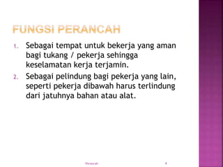 1. Sebagai tempat untuk bekerja yang aman
bagi tukang / pekerja sehingga
keselamatan kerja terjamin.
2. Sebagai pelindung bagi pekerja yang lain,
seperti pekerja dibawah harus terlindung
dari jatuhnya bahan atau alat.
Perancah 4
 