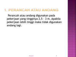 Perancah atau andang digunakan pada
pekerjaan yang tingginya 2,5 – 3 m. Apabila
pekerjaan lebih tinggi maka tidak digunakan
andang lagi.
Perancah 6
 
