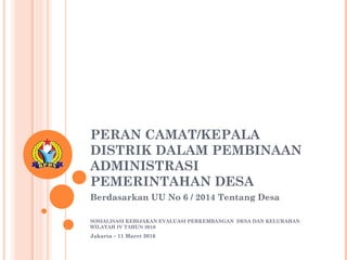 PERAN CAMAT/KEPALA
DISTRIK DALAM PEMBINAAN
ADMINISTRASI
PEMERINTAHAN DESA
Berdasarkan UU No 6 / 2014 Tentang Desa
SOSIALISASI KEBIJAKAN EVALUASI PERKEMBANGAN DESA DAN KELURAHAN
WILAYAH IV TAHUN 2016
Jakarta – 11 Maret 2016
 
