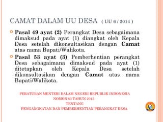 CAMAT DALAM UU DESA ( UU 6 / 2014 )
 Pasal 49 ayat (2) Perangkat Desa sebagaimana
dimaksud pada ayat (1) diangkat oleh Kepala
Desa setelah dikonsultasikan dengan Camat
atas nama Bupati/Walikota.
 Pasal 53 ayat (3) Pemberhentian perangkat
Desa sebagaimana dimaksud pada ayat (1)
ditetapkan oleh Kepala Desa setelah
dikonsultasikan dengan Camat atas nama
Bupati/Walikota.
PERATURAN MENTERI DALAM NEGERI REPUBLIK INDONESIA
NOMOR 83 TAHUN 2015
TENTANG
PENGANGKATAN DAN PEMBERHENTIAN PERANGKAT DESA
 