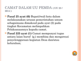 CAMAT DALAM UU PEMDA ( UU 23 /
2014 )
 Pasal 25 ayat (6) Bupati/wali kota dalam
melaksanakan urusan pemerintahan umum
sebagaimana dimaksud pada ayat (2) pada
tingkat Kecamatan melimpahkan
Pelaksanaannya kepada camat.
 Pasal 225 ayat (1) Camat mempunyai tugas
antara laian huruf (g.) membina dan mengawasi
penyelenggaraan kegiatan Desa dan/atau
kelurahan;
 