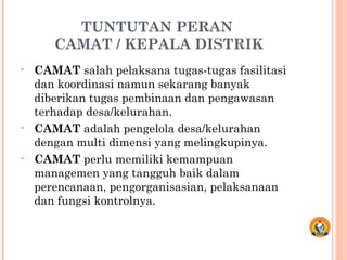 TUNTUTAN PERAN
CAMAT / KEPALA DISTRIK
• CAMAT salah pelaksana tugas-tugas fasilitasi
dan koordinasi namun sekarang banyak
diberikan tugas pembinaan dan pengawasan
terhadap desa/kelurahan.
• CAMAT adalah pengelola desa/kelurahan
dengan multi dimensi yang melingkupinya.
• CAMAT perlu memiliki kemampuan
managemen yang tangguh baik dalam
perencanaan, pengorganisasian, pelaksanaan
dan fungsi kontrolnya.
 