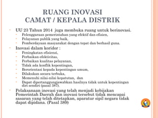 RUANG INOVASI
CAMAT / KEPALA DISTRIK
• UU 23 Tahun 2014 juga membuka ruang untuk berinovasi.
• Pelenggaraan pemerintahan yang efektif dan efisien,
• Pelayanan publik yang baik,
• Pemberdayaan masyarakat dengan tepat dan berhasil guna.
• Inovasi dalam koridor :
• Peningkatan efisiensi,
• Perbaikan efektivitas,
• Perbaikan kualitas pelayanan,
• Tidak ada konflik kepentingan,
• Berorientasi kepada kepentingan umum,
• Dilakukan secara terbuka,
• Memenuhi nilai-nilai kepatutan, dan
• Dapat dipertanggungjawabkan hasilnya tidak untuk kepentingan
diri sendiri (pasal 387).
• Pelaksanaan inovasi yang telah menjadi kebijakan
Pemerintah Daerah dan inovasi tersebut tidak mencapai
sasaran yang telah ditetapkan, aparatur sipil negara tidak
dapat dipidana. (Pasal 389)
 