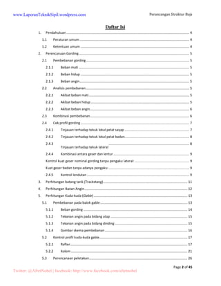 Perancangan Struktur Baja 
Page 2 of 45 
Daftar Isi 
www.LaporanTeknikSipil.wordpress.com 
1. Pendahuluan ................................................................................................................................... 4 
1.1 Peraturan umum ..................................................................................................................... 4 
1.2 Ketentuan umum .................................................................................................................... 4 
2. Perencanaan Gording ...................................................................................................................... 5 
2.1 Pembebanan gording .............................................................................................................. 5 
2.1.1 Beban mati ...................................................................................................................... 5 
2.1.2 Beban hidup .................................................................................................................... 5 
2.1.3 Beban angin ..................................................................................................................... 5 
2.2 Analisis pembebanan .............................................................................................................. 5 
2.2.1 Akibat beban mati ........................................................................................................... 5 
2.2.2 Akibat beban hidup ......................................................................................................... 5 
2.2.3 Akibat beban angin .......................................................................................................... 6 
2.3 Kombinasi pembebanan .......................................................................................................... 6 
2.4 Cek profil gording .................................................................................................................... 7 
2.4.1 Tinjauan terhadap tekuk lokal pelat sayap ..................................................................... 7 
2.4.2 Tinjauan terhadap tekuk lokal pelat badan..................................................................... 8 
2.4.3 
Tinjauan terhadap tekuk lateral 
...................................................................................... 8 
2.4.4 Kombinasi antara geser dan lentur ................................................................................. 9 
Kontrol kuat geser nominal gording tanpa pengaku lateral: .......................................................... 9 
Kuat geser badan tanpa adanya pengaku: ...................................................................................... 9 
2.4.5 Kontrol lendutan ............................................................................................................. 9 
3. Perhitungan batang tarik (Trackstang) .......................................................................................... 11 
4. Perhitungan Ikatan Angin .............................................................................................................. 12 
5. Perhitungan Kuda-kuda (Gable) .................................................................................................... 13 
5.1 Pembebanan pada balok gable ............................................................................................. 13 
5.1.1 Beban gording ............................................................................................................... 14 
5.1.2 Tekanan angin pada bidang atap .................................................................................. 15 
5.1.3 Tekanan angin pada bidang dinding ............................................................................. 15 
5.1.4 Gambar skema pembebanan ........................................................................................ 16 
5.2 Kontrol profil kuda-kuda gable .............................................................................................. 17 
5.2.1 Rafter ............................................................................................................................. 17 
5.2.2 Kolom ............................................................................................................................ 21 
5.3 Perencanaan peletakan ......................................................................................................... 26 
Twitter: @AfretNobel | facebook: http://www.facebook.com/afretnobel 
 