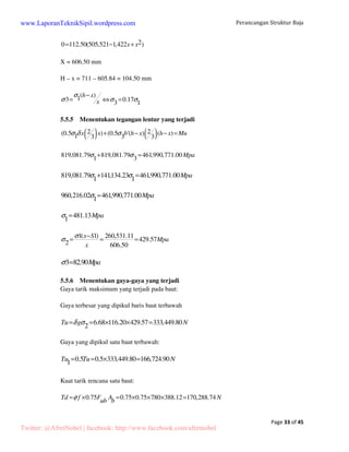Perancangan Struktur Baja 
Page 12 of 45 
www.LaporanTeknikSipil.wordpress.com 
4. Perhitungan Ikatan Angin 
Ikatan angin hanya bekerja menahan gaya normal (axial) tarik saja. Adapun cara 
kerjanya adalah apabila salah satu ikatan angin bekerja sebagai batang tarik, maka yang 
lainnya tidak menahan apa-apa. Sebaliknya apabila arah angin berubah, maka secara 
bergantian betang tersebut bekerja sebagai batang tarik. 
Figure 2 Pembebanan pada ikatan angin 
N dicari dengan syarat keseimbangan, sedangkan P = gaya/tekanan angin. 
7,62 
6 
tgb = = 1,27 	 
 = arc tg 1,27 = 51,78° 
P = (0,25 x 7,62) = 1,91 kN 
H = 0, 	 Nx = P 
	 N cos 
 = P 
= = 1,91 
N P 
cos 
b 
= = 2,60 kN 
cos51,78 
N 
Fn 
= = 2,6 1000 
s = 	Fn N 
s 
x = 16,26 mm2 
160 
Fbr = 125% x Fn = 1,25 x 16,26 = 20,33 mm2 
Fbr = ¼  d2, dimana: 
d 4.Fbr 
= 4x20,33 
p 
= = 5,09 mm 
p 
Maka, batang tarik yang dipakai adalah Ø 6 mm. 
Twitter: @AfretNobel | facebook: http://www.facebook.com/afretnobel 
 